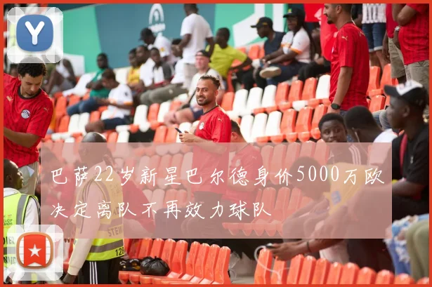 巴萨22岁新星巴尔德身价5000万欧决定离队不再效力球队