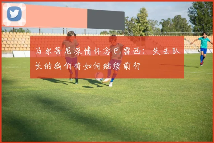 马尔蒂尼深情怀念巴雷西：失去队长的我们将如何继续前行