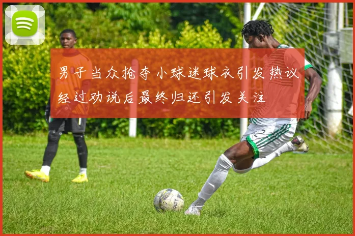 男子当众抢夺小球迷球衣引发热议经过劝说后最终归还引发关注