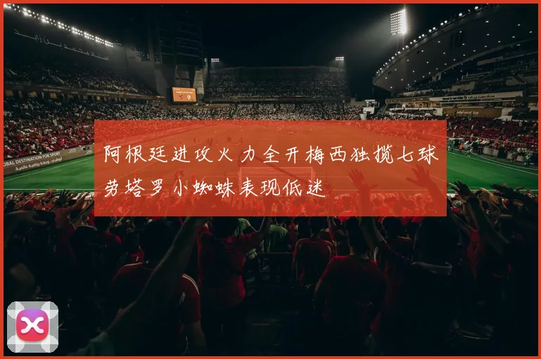 阿根廷进攻火力全开梅西独揽七球劳塔罗小蜘蛛表现低迷