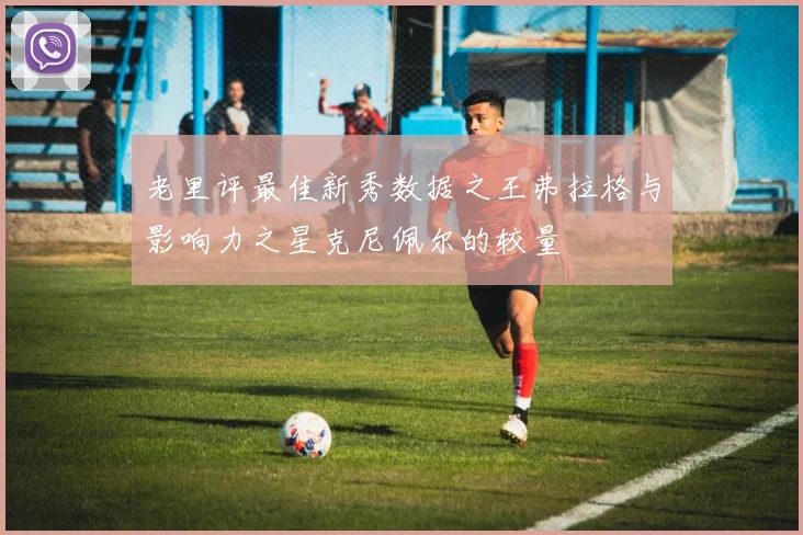 老里评最佳新秀数据之王弗拉格与影响力之星克尼佩尔的较量