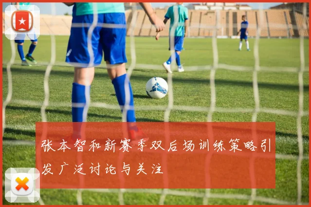 张本智和新赛季双后场训练策略引发广泛讨论与关注