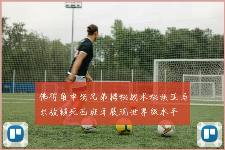 佛得角中场兄弟揭秘战术秘诀亚马尔被锁死西班牙展现世界级水平