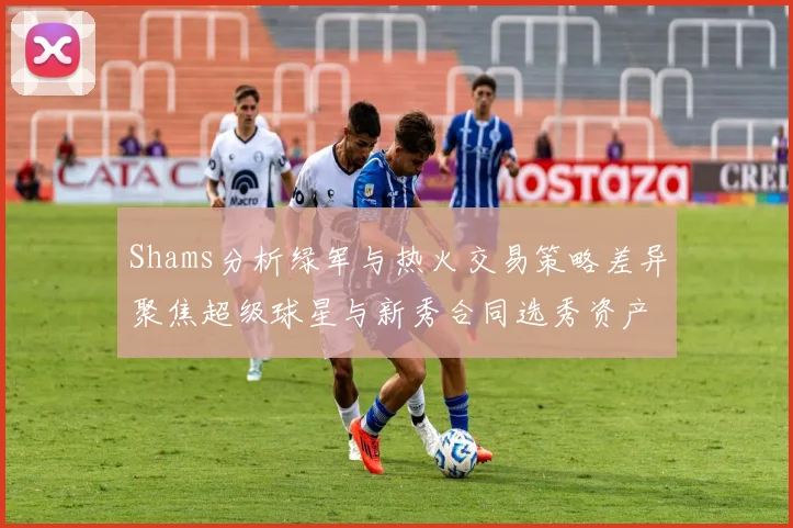 Shams分析绿军与热火交易策略差异聚焦超级球星与新秀合同选秀资产