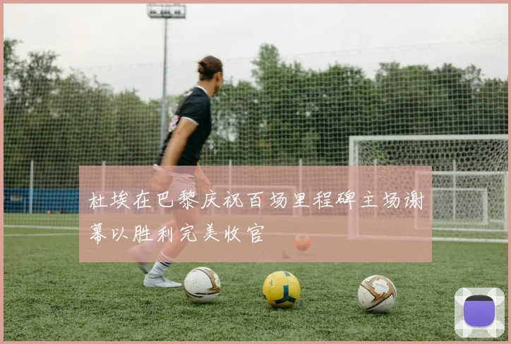 杜埃在巴黎庆祝百场里程碑主场谢幕以胜利完美收官