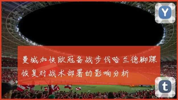 曼城加快欧冠备战步伐哈兰德脚踝恢复对战术部署的影响分析