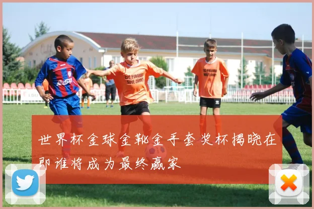 世界杯金球金靴金手套奖杯揭晓在即谁将成为最终赢家
