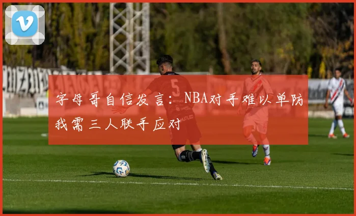 字母哥自信发言：NBA对手难以单防我需三人联手应对