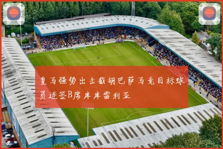 皇马强势出击截胡巴萨马竞目标球员连签B席库库雷利亚