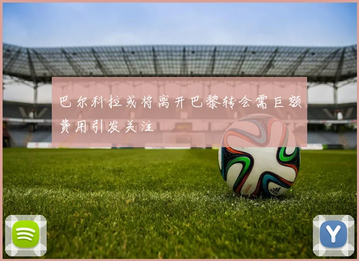 巴尔科拉或将离开巴黎转会需巨额费用引发关注