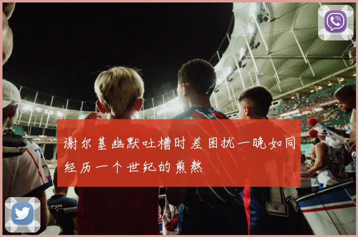 谢尔基幽默吐槽时差困扰一晚如同经历一个世纪的煎熬