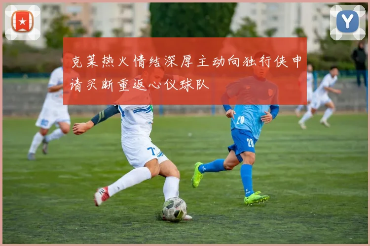 克莱热火情结深厚主动向独行侠申请买断重返心仪球队