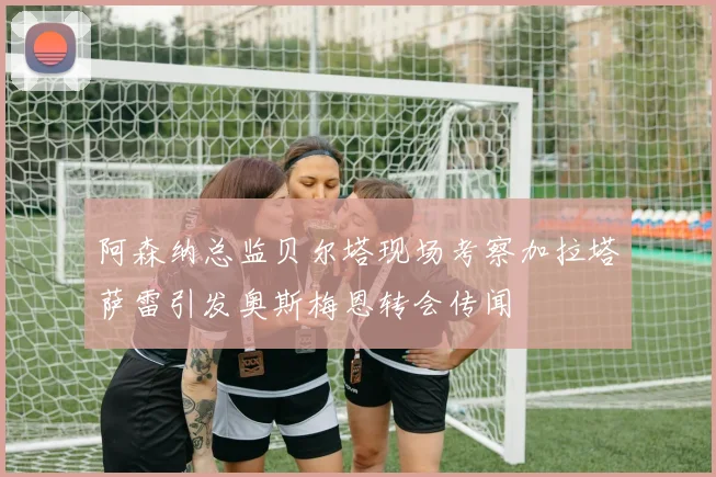 阿森纳总监贝尔塔现场考察加拉塔萨雷引发奥斯梅恩转会传闻