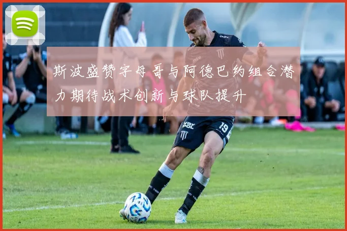 斯波盛赞字母哥与阿德巴约组合潜力期待战术创新与球队提升