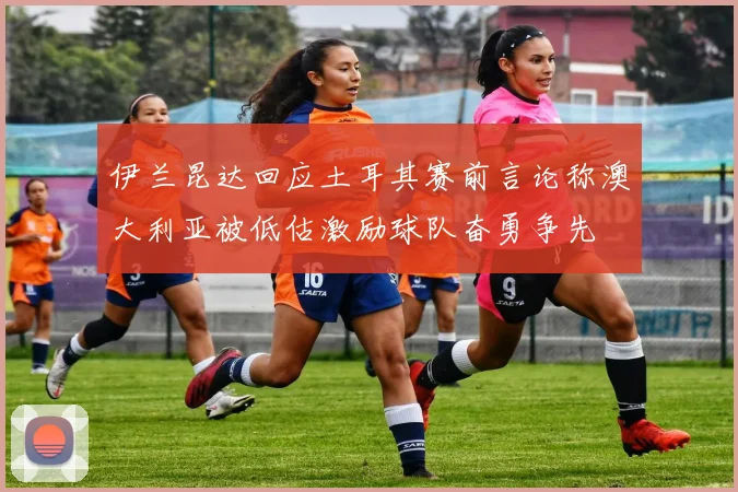伊兰昆达回应土耳其赛前言论称澳大利亚被低估激励球队奋勇争先
