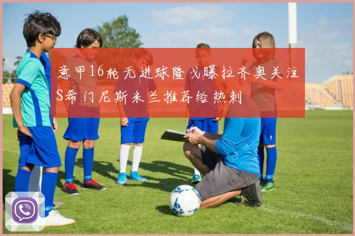 意甲16轮无进球隆戈曝拉齐奥关注S希门尼斯米兰推荐给热刺