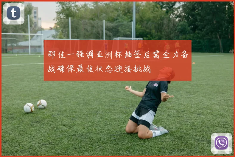 邵佳一强调亚洲杯抽签后需全力备战确保最佳状态迎接挑战