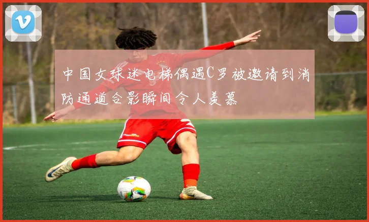中国女球迷电梯偶遇C罗被邀请到消防通道合影瞬间令人羡慕
