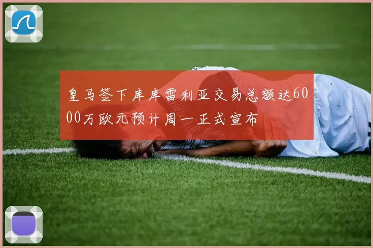 皇马签下库库雷利亚交易总额达6000万欧元预计周一正式宣布