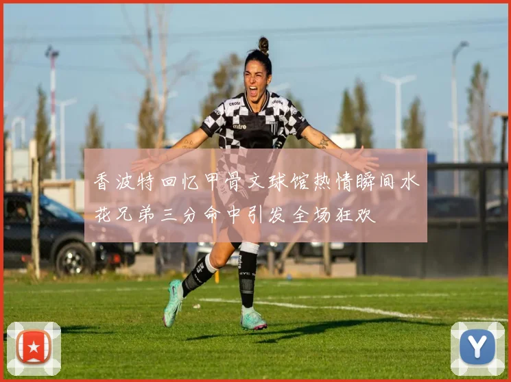香波特回忆甲骨文球馆热情瞬间水花兄弟三分命中引发全场狂欢