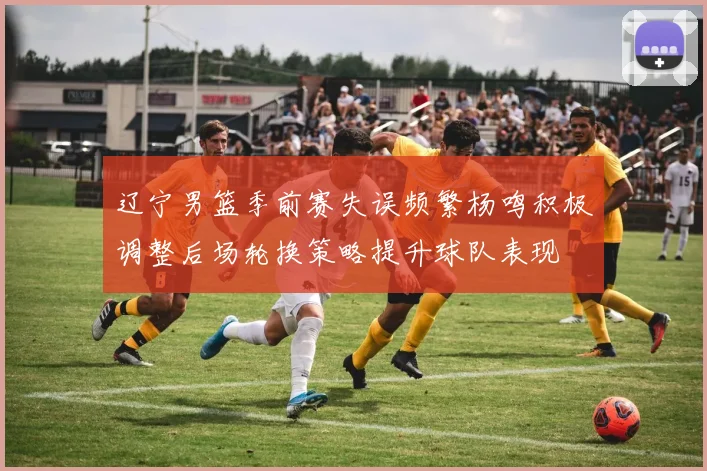 辽宁男篮季前赛失误频繁杨鸣积极调整后场轮换策略提升球队表现