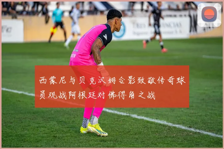 西蒙尼与贝克汉姆合影致敬传奇球员观战阿根廷对佛得角之战