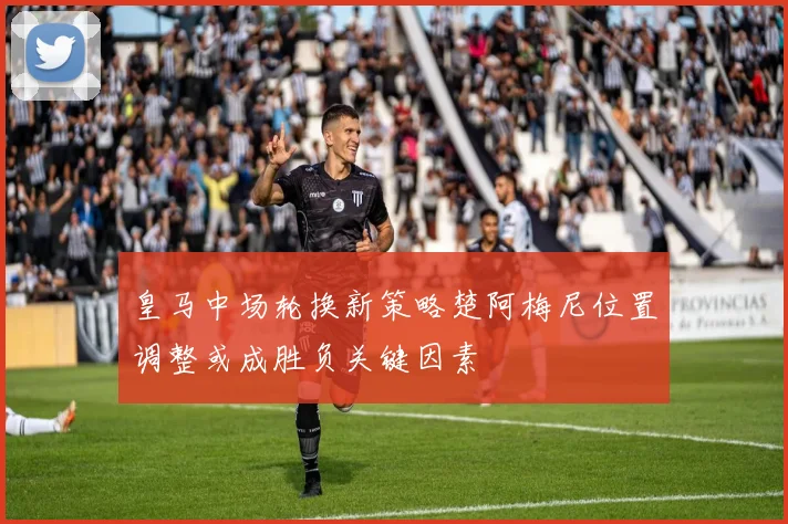 皇马中场轮换新策略楚阿梅尼位置调整或成胜负关键因素