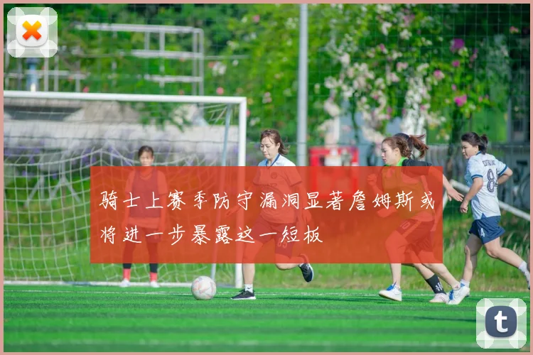 骑士上赛季防守漏洞显著詹姆斯或将进一步暴露这一短板