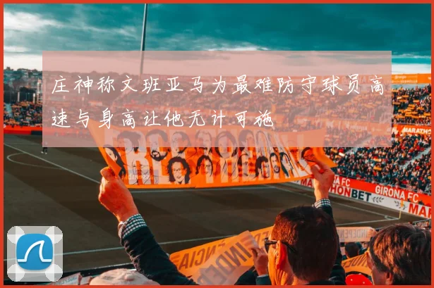 庄神称文班亚马为最难防守球员高速与身高让他无计可施