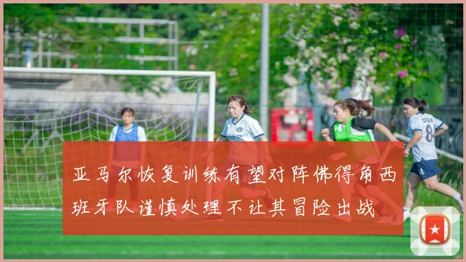 亚马尔恢复训练有望对阵佛得角西班牙队谨慎处理不让其冒险出战