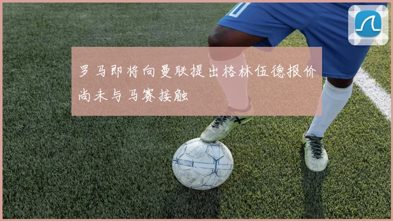 罗马即将向曼联提出格林伍德报价尚未与马赛接触