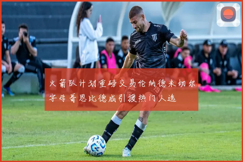 火箭队计划重磅交易伦纳德米切尔字母哥恩比德成引援热门人选